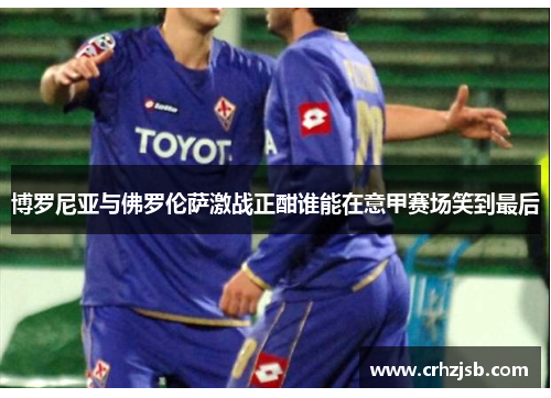 博罗尼亚与佛罗伦萨激战正酣谁能在意甲赛场笑到最后