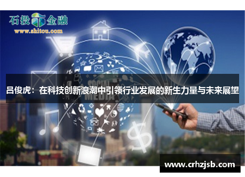 吕俊虎：在科技创新浪潮中引领行业发展的新生力量与未来展望