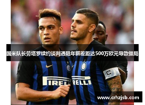 国米队长劳塔罗续约谈判遇阻年薪差距达500万欧元导致僵局