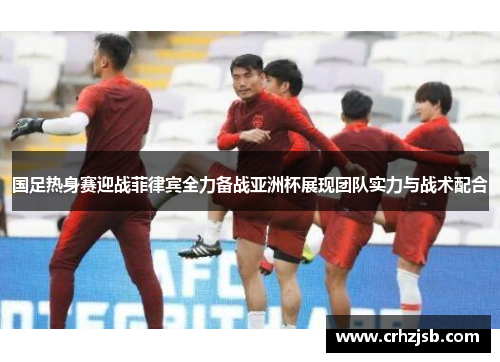国足热身赛迎战菲律宾全力备战亚洲杯展现团队实力与战术配合