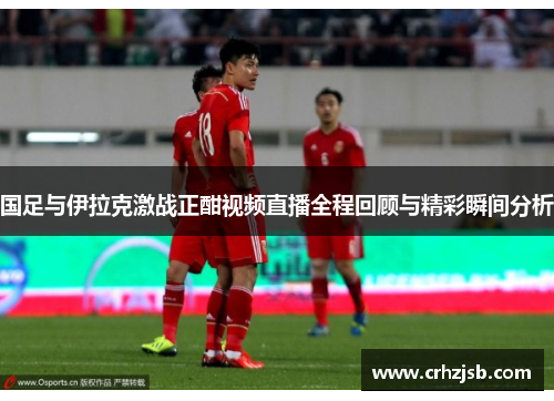 国足与伊拉克激战正酣视频直播全程回顾与精彩瞬间分析 国足与伊拉克激战正酣视频直播全程回顾与精彩瞬间分析