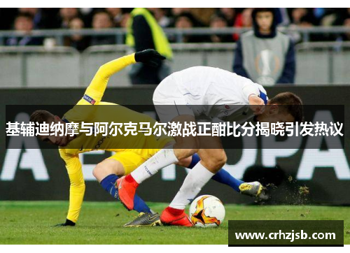 基辅迪纳摩与阿尔克马尔激战正酣比分揭晓引发热议