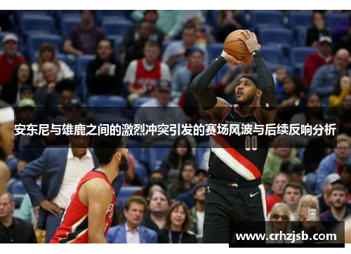 安东尼与雄鹿之间的激烈冲突引发的赛场风波与后续反响分析