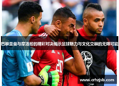巴黎圣曼与摩洛哥的精彩对决揭示足球魅力与文化交融的无限可能