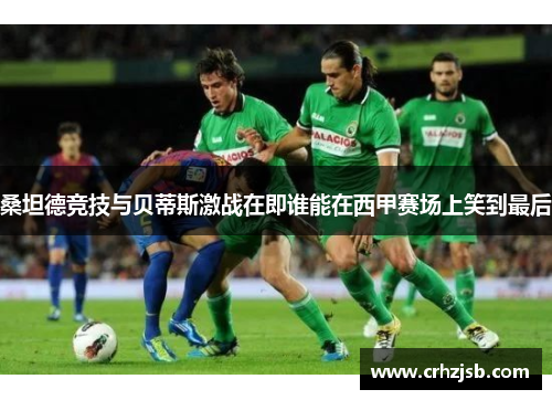 桑坦德竞技与贝蒂斯激战在即谁能在西甲赛场上笑到最后